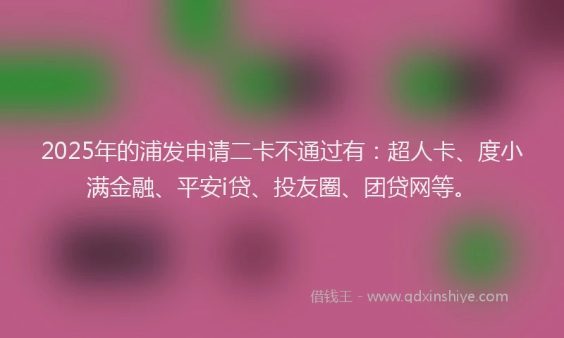 2025年的浦发申请二卡不通过有：超人卡、度小满金融、平安i贷、投友圈、团贷网等。