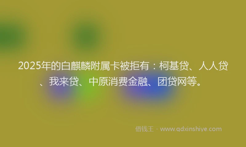 2025年的白麒麟附属卡被拒有：柯基贷、人人贷、我来贷、中原消费金融、团贷网等。