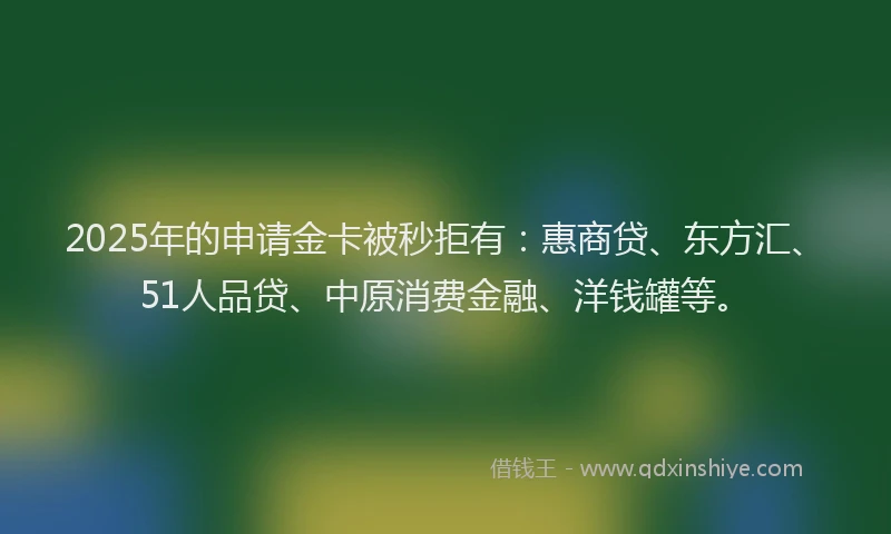 2025年的申请金卡被秒拒有：惠商贷、东方汇、51人品贷、中原消费金融、洋钱罐等。