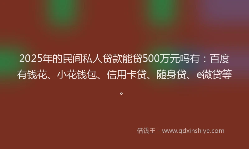 2025年的民间私人贷款能贷500万元吗有：百度有钱花、小花钱包、信用卡贷、随身贷、e微贷等。
