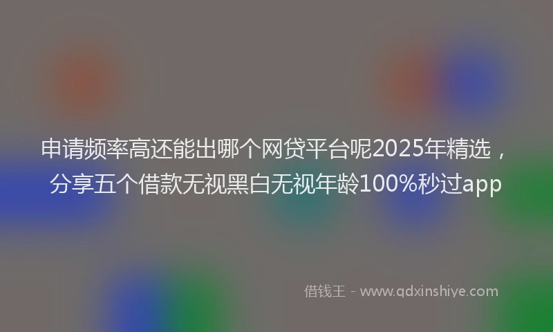 申请频率高还能出哪个网贷平台呢2025年精选，分享五个借款无视黑白无视年龄100%秒过app