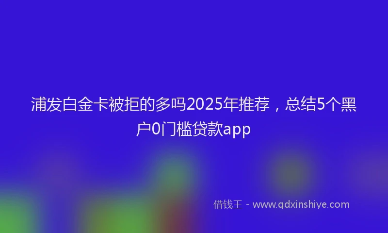 浦发白金卡被拒的多吗2025年推荐，总结5个黑户0门槛贷款app