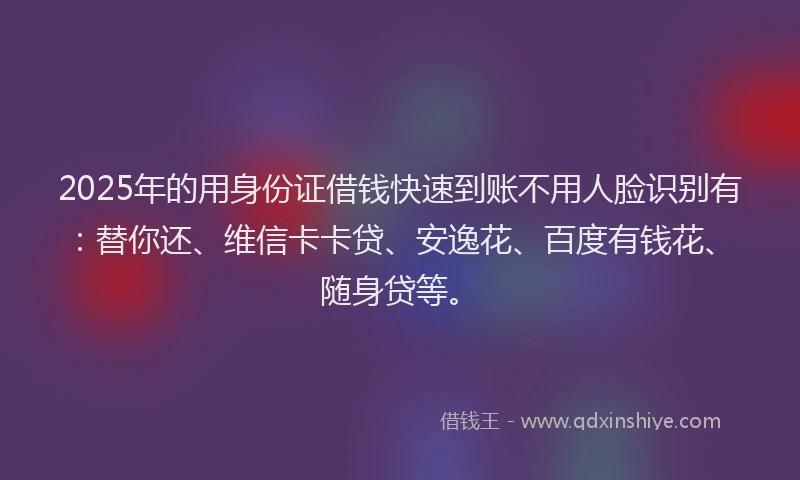 2025年的用身份证借钱快速到账不用人脸识别有：替你还、维信卡卡贷、安逸花、百度有钱花、随身贷等。
