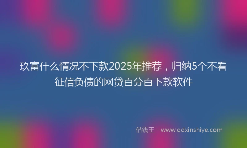玖富什么情况不下款2025年推荐，归纳5个不看征信负债的网贷百分百下款软件