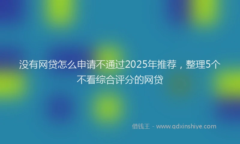没有网贷怎么申请不通过2025年推荐，整理5个不看综合评分的网贷
