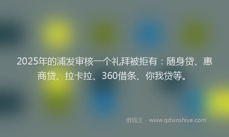 2025年的浦发审核一个礼拜被拒有：随身贷、惠商贷、拉卡拉、360借条、你我贷等。