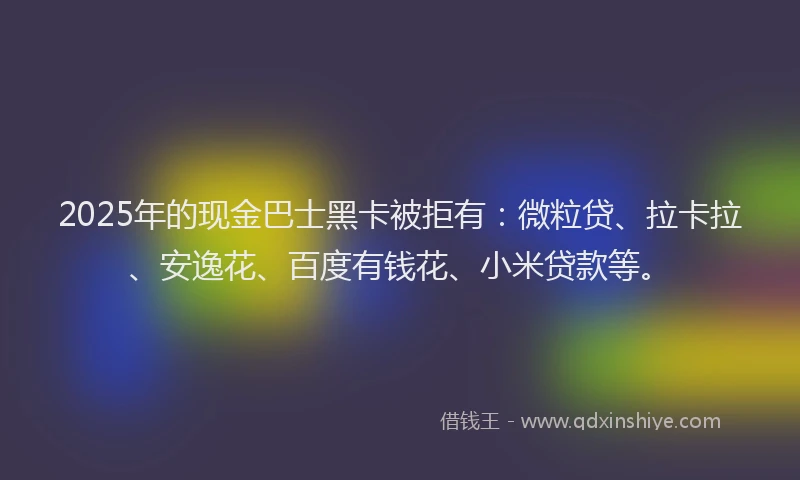 2025年的现金巴士黑卡被拒有：微粒贷、拉卡拉、安逸花、百度有钱花、小米贷款等。