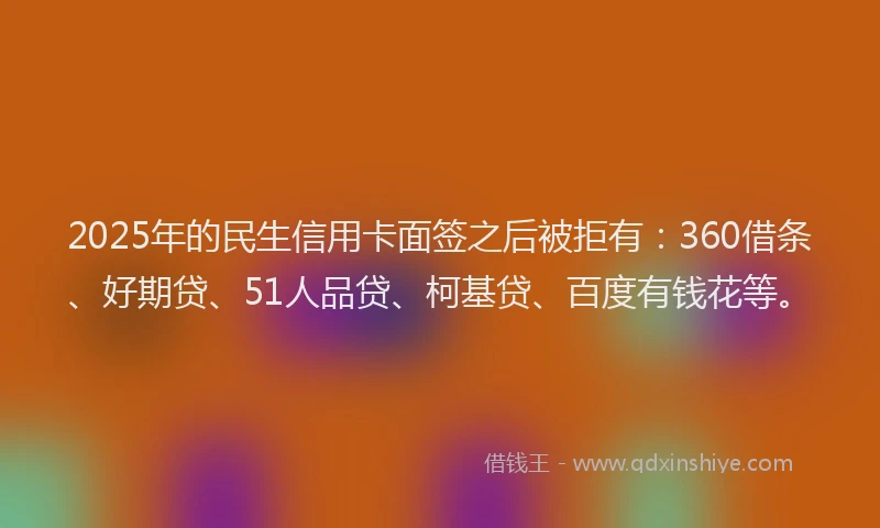 2025年的民生信用卡面签之后被拒有：360借条、好期贷、51人品贷、柯基贷、百度有钱花等。