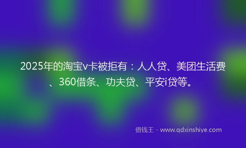 2025年的淘宝v卡被拒有：人人贷、美团生活费、360借条、功夫贷、平安i贷等。