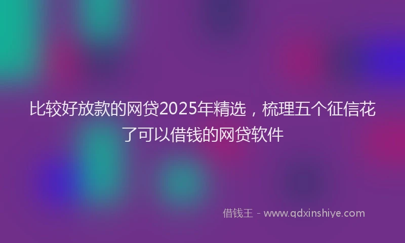 比较好放款的网贷2025年精选，梳理五个征信花了可以借钱的网贷软件