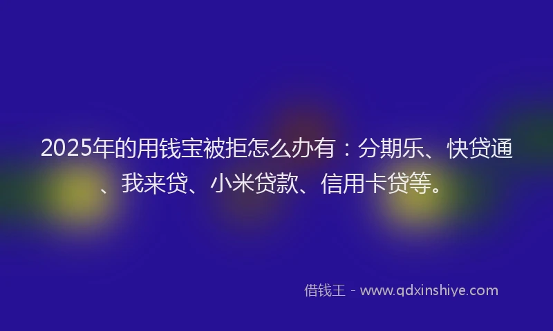 2025年的用钱宝被拒怎么办有：分期乐、快贷通、我来贷、小米贷款、信用卡贷等。