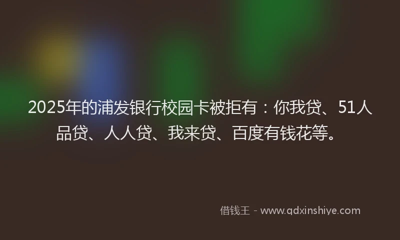 2025年的浦发银行校园卡被拒有：你我贷、51人品贷、人人贷、我来贷、百度有钱花等。