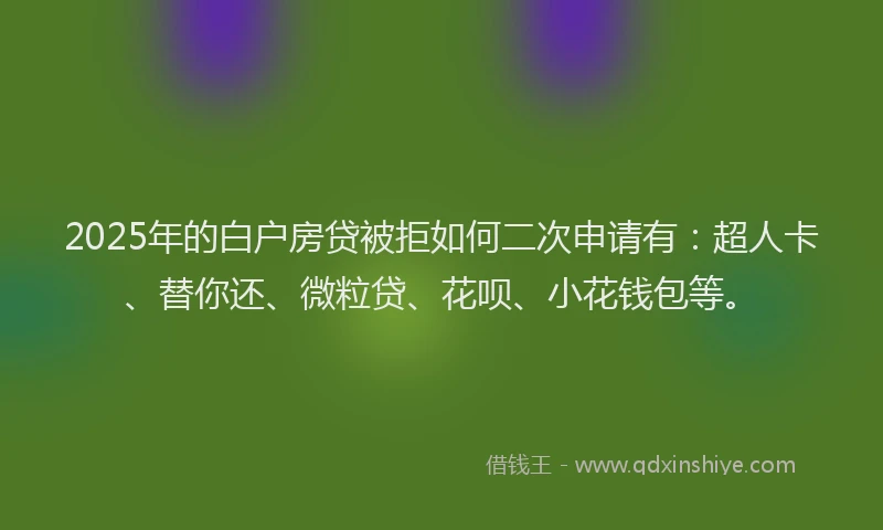 2025年的白户房贷被拒如何二次申请有：超人卡、替你还、微粒贷、花呗、小花钱包等。