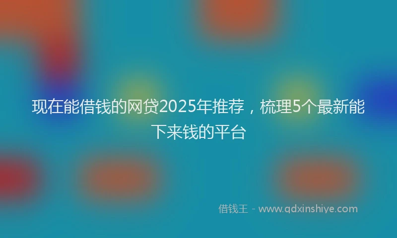 现在能借钱的网贷2025年推荐，梳理5个最新能下来钱的平台