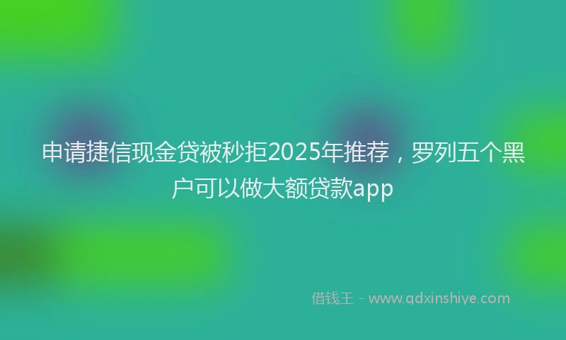 申请捷信现金贷被秒拒2025年推荐，罗列五个黑户可以做大额贷款app