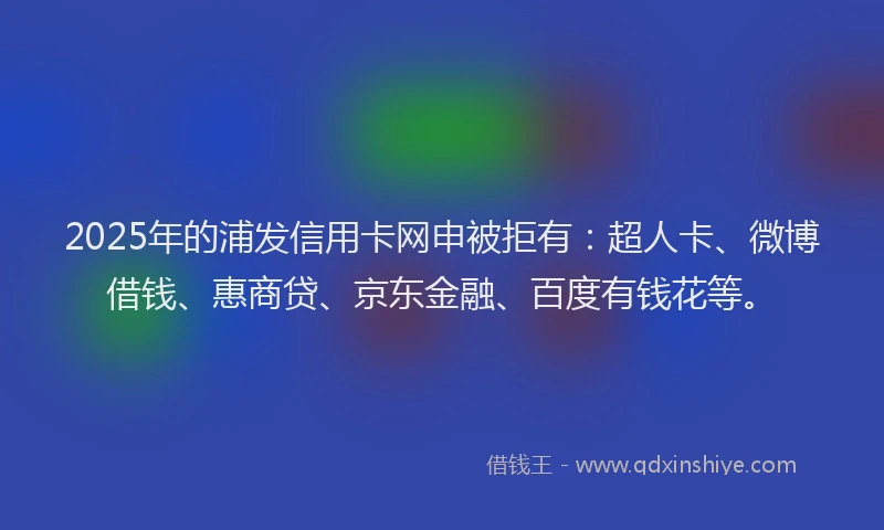 2025年的浦发信用卡网申被拒有：超人卡、微博借钱、惠商贷、京东金融、百度有钱花等。