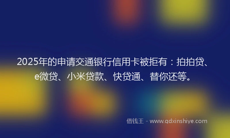 2025年的申请交通银行信用卡被拒有：拍拍贷、e微贷、小米贷款、快贷通、替你还等。