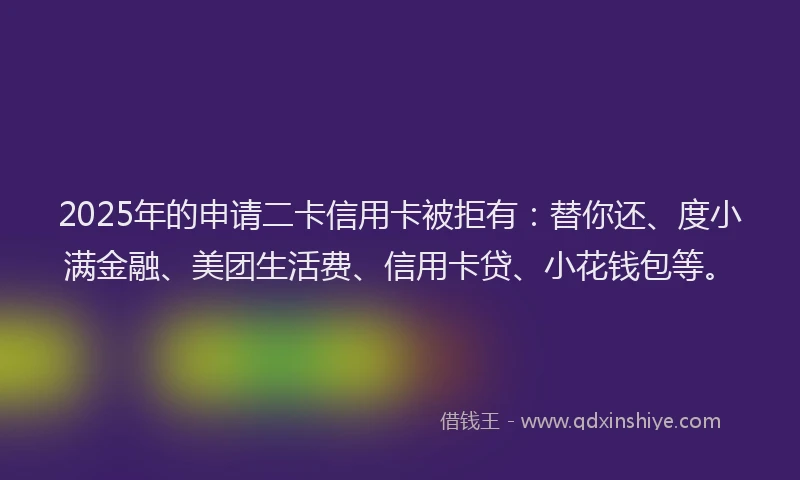 2025年的申请二卡信用卡被拒有：替你还、度小满金融、美团生活费、信用卡贷、小花钱包等。