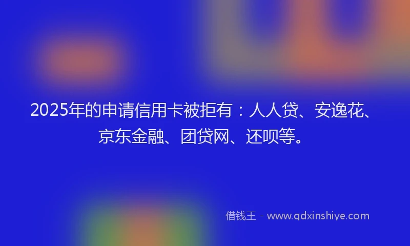 2025年的申请信用卡被拒有：人人贷、安逸花、京东金融、团贷网、还呗等。