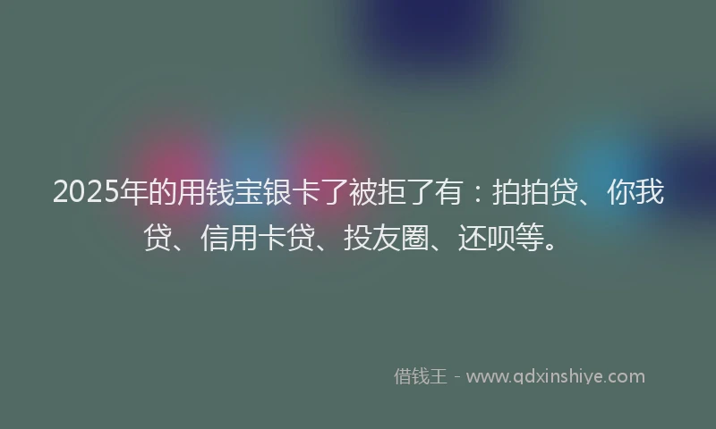 2025年的用钱宝银卡了被拒了有：拍拍贷、你我贷、信用卡贷、投友圈、还呗等。