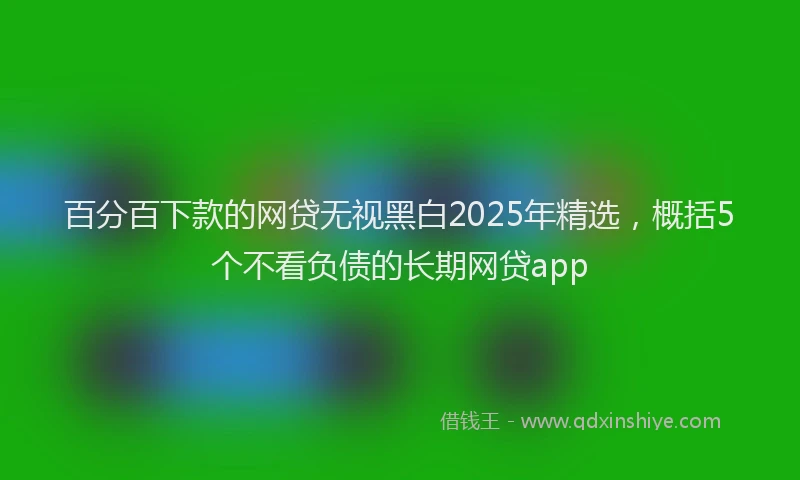 百分百下款的网贷无视黑白2025年精选，概括5个不看负债的长期网贷app