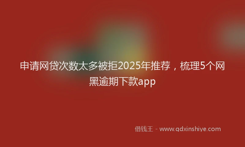 申请网贷次数太多被拒2025年推荐，梳理5个网黑逾期下款app