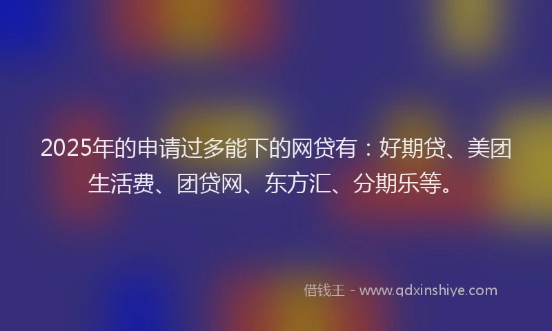 2025年的申请过多能下的网贷有：好期贷、美团生活费、团贷网、东方汇、分期乐等。