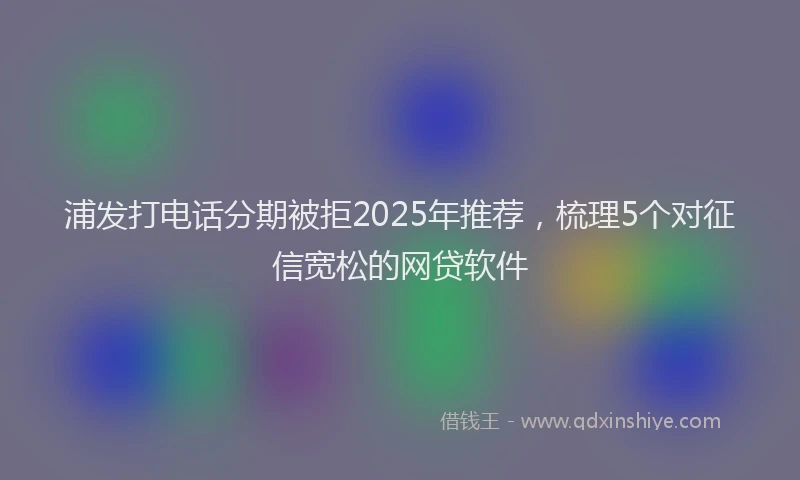 浦发打电话分期被拒2025年推荐，梳理5个对征信宽松的网贷软件