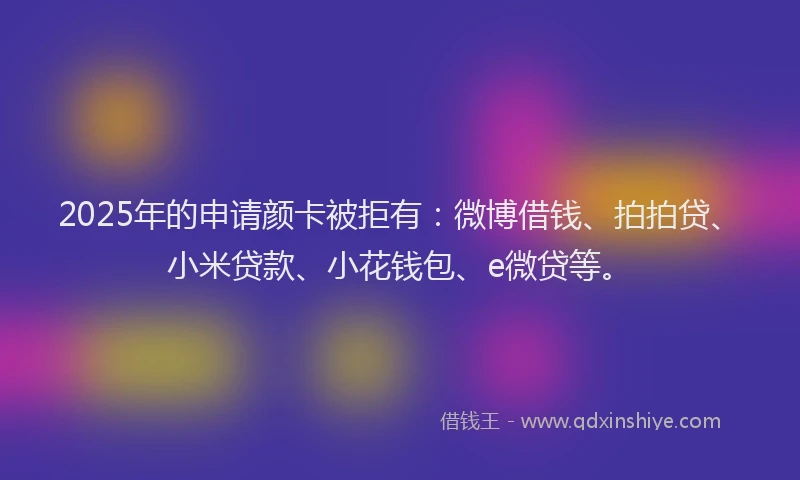 2025年的申请颜卡被拒有：微博借钱、拍拍贷、小米贷款、小花钱包、e微贷等。