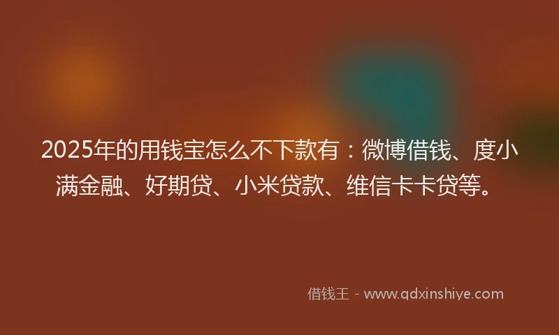 2025年的用钱宝怎么不下款有：微博借钱、度小满金融、好期贷、小米贷款、维信卡卡贷等。