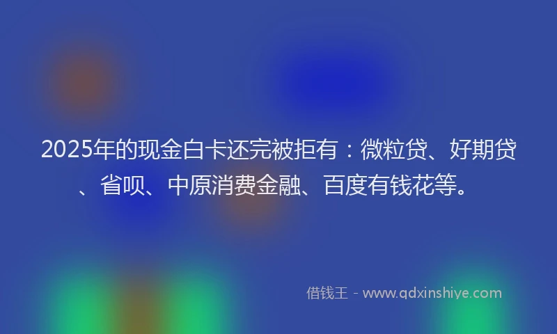 2025年的现金白卡还完被拒有：微粒贷、好期贷、省呗、中原消费金融、百度有钱花等。