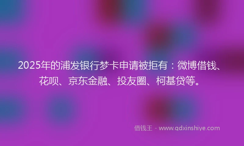 2025年的浦发银行梦卡申请被拒有：微博借钱、花呗、京东金融、投友圈、柯基贷等。
