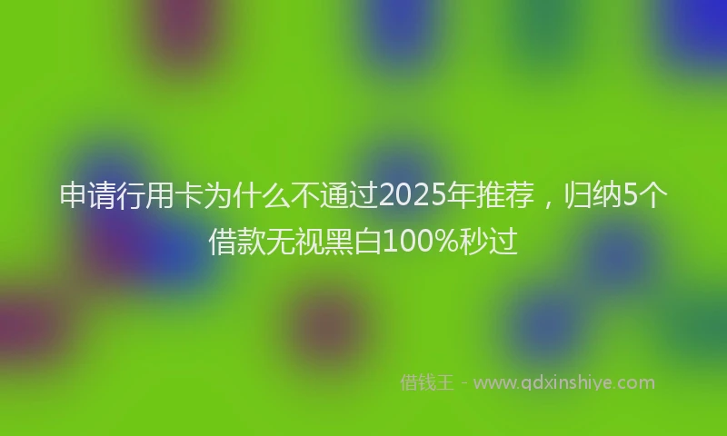 申请行用卡为什么不通过2025年推荐，归纳5个借款无视黑白100%秒过