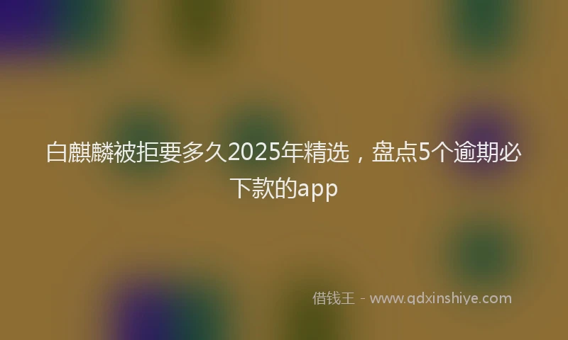 白麒麟被拒要多久2025年精选，盘点5个逾期必下款的app