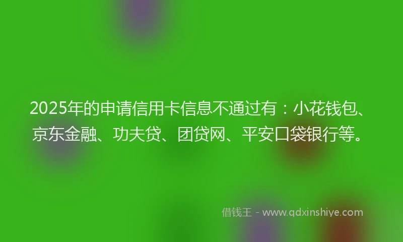 2025年的申请信用卡信息不通过有：小花钱包、京东金融、功夫贷、团贷网、平安口袋银行等。
