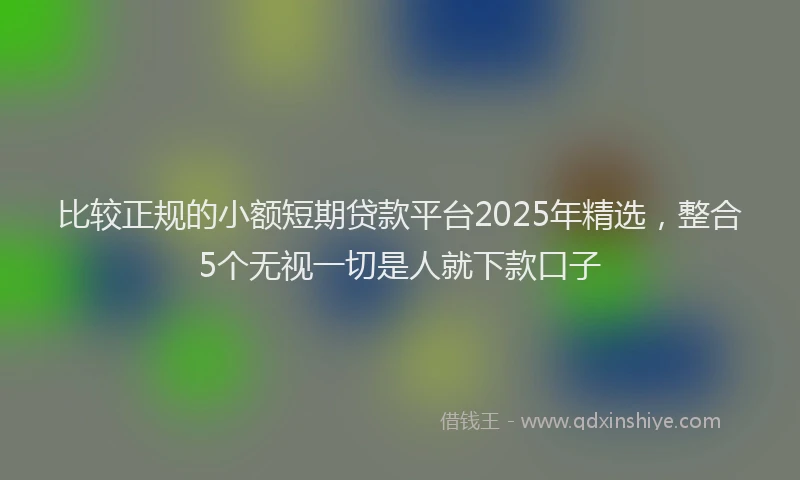比较正规的小额短期贷款平台2025年精选，整合5个无视一切是人就下款口子