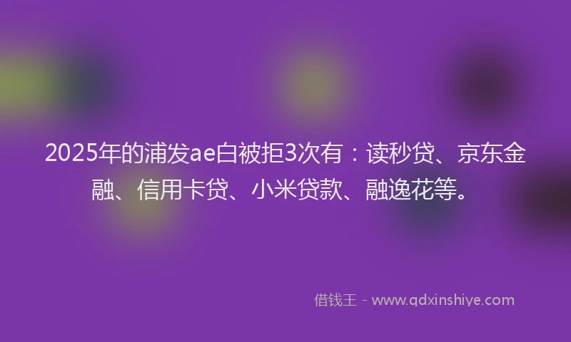 2025年的浦发ae白被拒3次有：读秒贷、京东金融、信用卡贷、小米贷款、融逸花等。