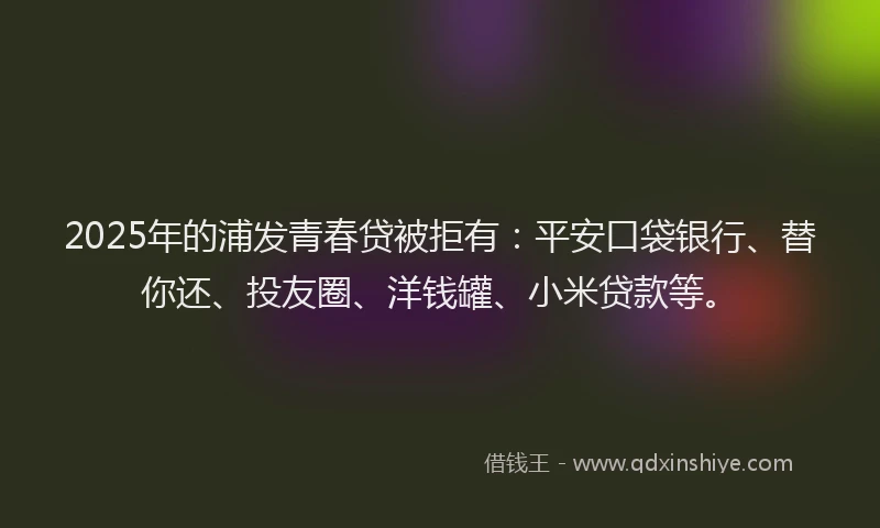 2025年的浦发青春贷被拒有：平安口袋银行、替你还、投友圈、洋钱罐、小米贷款等。