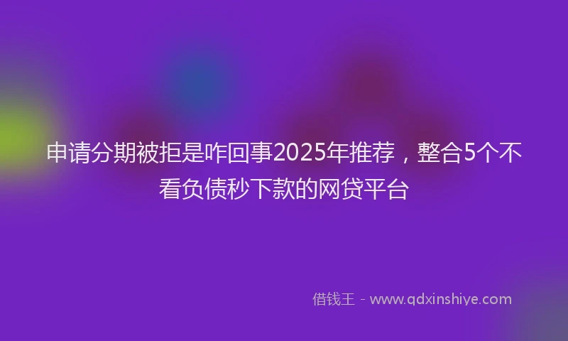 申请分期被拒是咋回事2025年推荐，整合5个不看负债秒下款的网贷平台