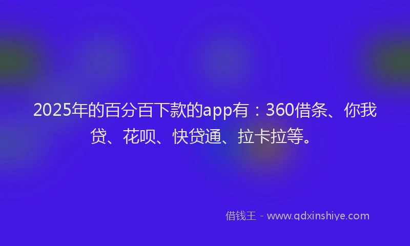 2025年的百分百下款的app有：360借条、你我贷、花呗、快贷通、拉卡拉等。