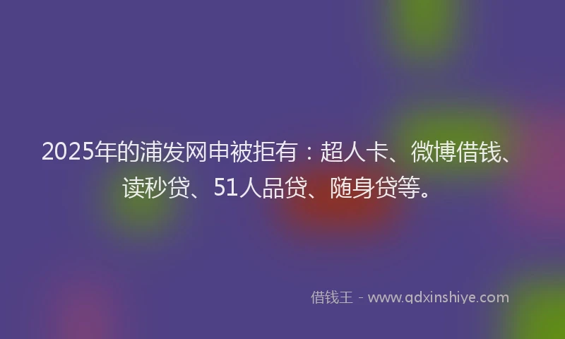 2025年的浦发网申被拒有：超人卡、微博借钱、读秒贷、51人品贷、随身贷等。