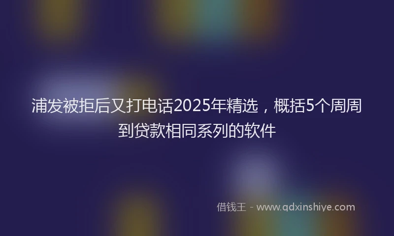 浦发被拒后又打电话2025年精选，概括5个周周到贷款相同系列的软件