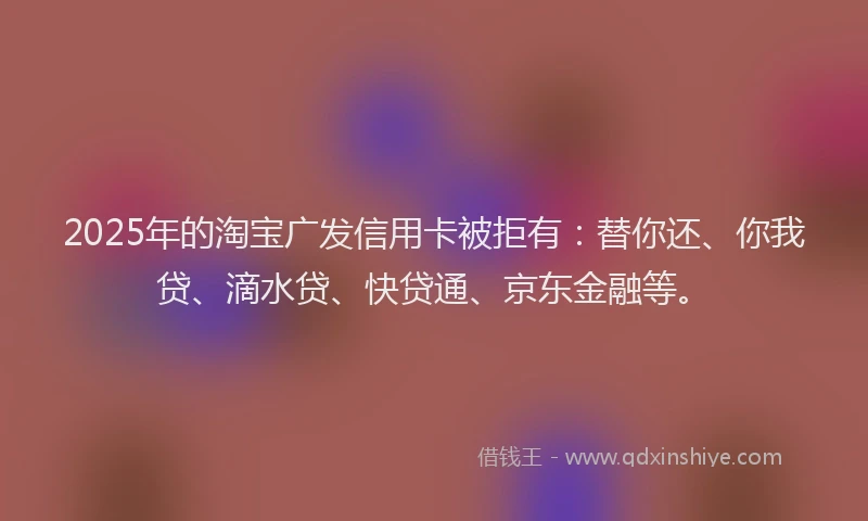 2025年的淘宝广发信用卡被拒有：替你还、你我贷、滴水贷、快贷通、京东金融等。