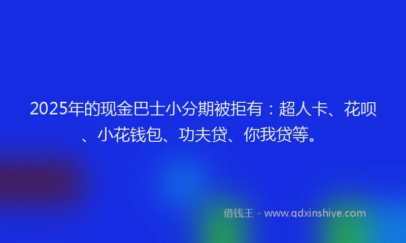 2025年的现金巴士小分期被拒有：超人卡、花呗、小花钱包、功夫贷、你我贷等。