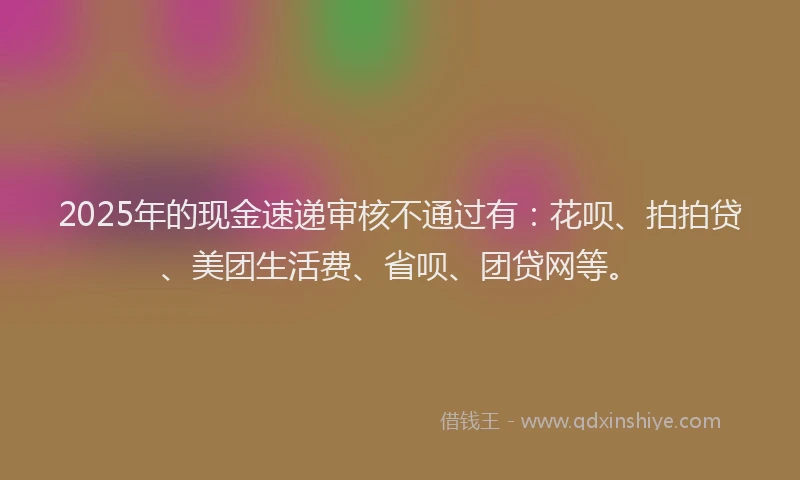 2025年的现金速递审核不通过有：花呗、拍拍贷、美团生活费、省呗、团贷网等。