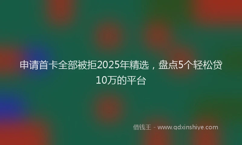 申请首卡全部被拒2025年精选，盘点5个轻松贷10万的平台