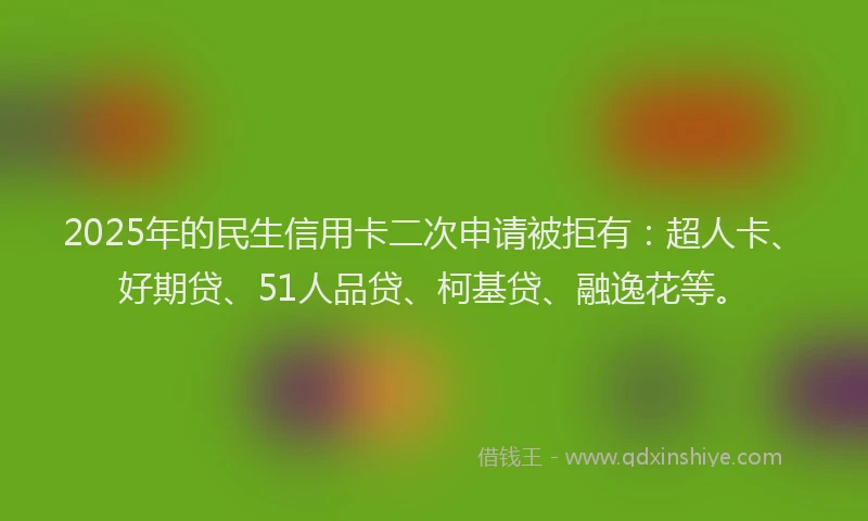 2025年的民生信用卡二次申请被拒有：超人卡、好期贷、51人品贷、柯基贷、融逸花等。