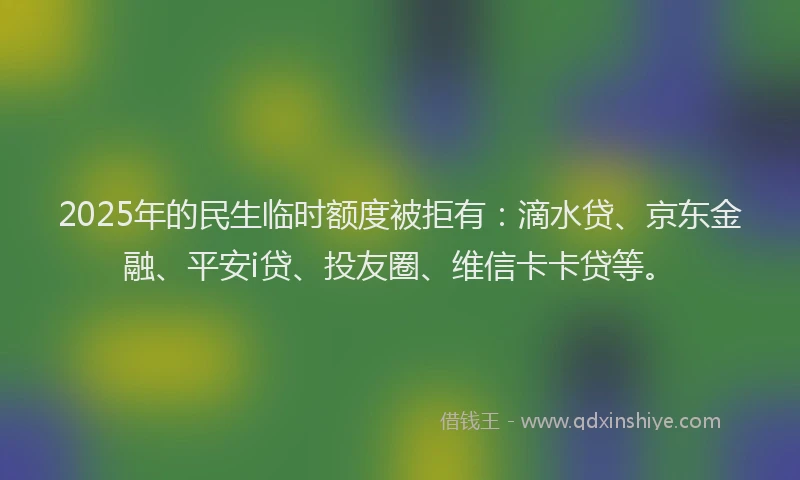 2025年的民生临时额度被拒有：滴水贷、京东金融、平安i贷、投友圈、维信卡卡贷等。