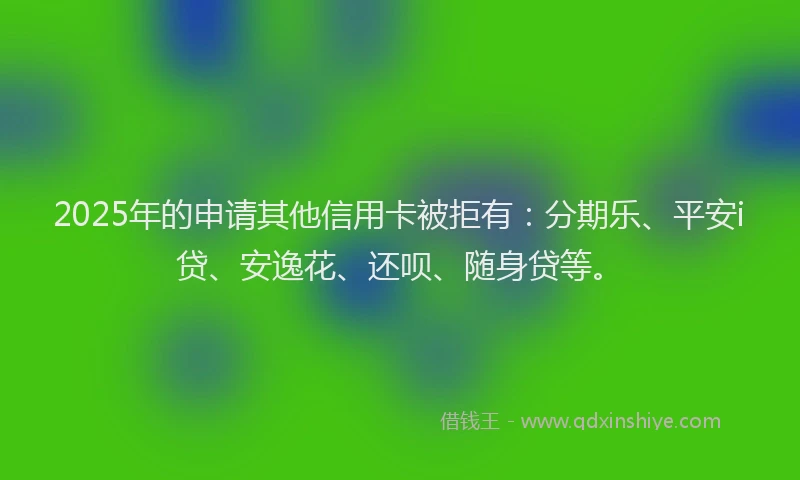 2025年的申请其他信用卡被拒有：分期乐、平安i贷、安逸花、还呗、随身贷等。