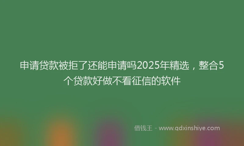 申请贷款被拒了还能申请吗2025年精选，整合5个贷款好做不看征信的软件